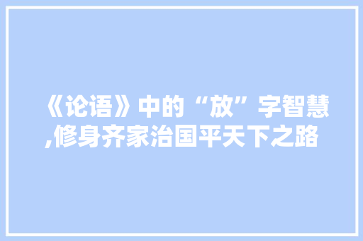 《论语》中的“放”字智慧,修身齐家治国平天下之路 个人简历