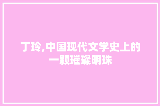 丁玲,中国现代文学史上的一颗璀璨明珠 工作总结