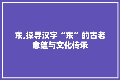 东,探寻汉字“东”的古老意蕴与文化传承