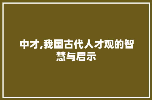 中才,我国古代人才观的智慧与启示 演讲稿