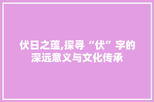 伏日之蕴,探寻“伏”字的深远意义与文化传承
