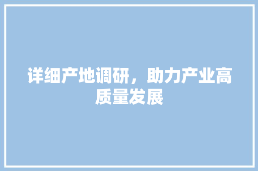 详细产地调研，助力产业高质量发展