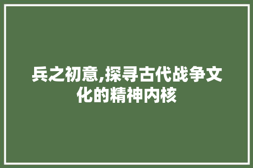 兵之初意,探寻古代战争文化的精神内核