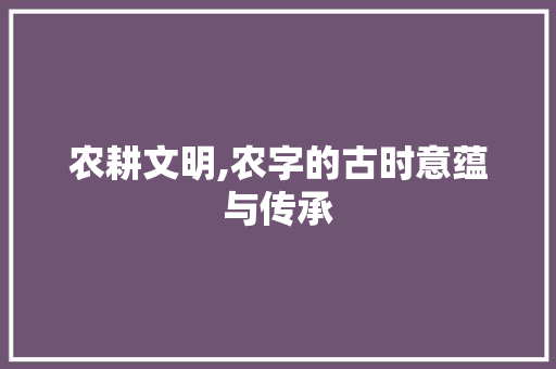 农耕文明,农字的古时意蕴与传承 工作总结