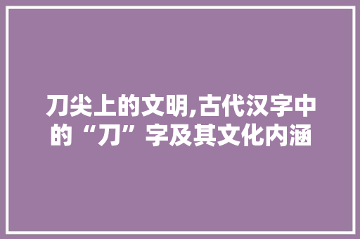 刀尖上的文明,古代汉字中的“刀”字及其文化内涵 演讲稿