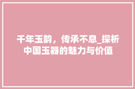 千年玉韵，传承不息_探析中国玉器的魅力与价值 工作总结