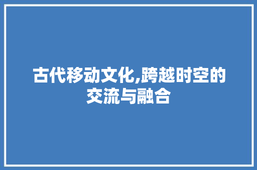 古代移动文化,跨越时空的交流与融合