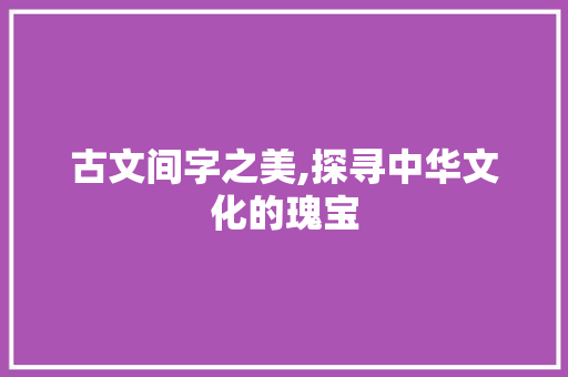 古文间字之美,探寻中华文化的瑰宝