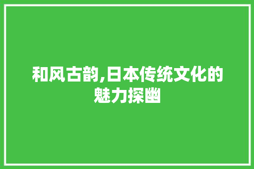 和风古韵,日本传统文化的魅力探幽
