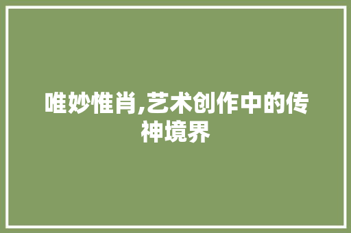 唯妙惟肖,艺术创作中的传神境界