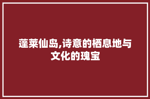蓬莱仙岛,诗意的栖息地与文化的瑰宝