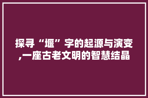 探寻“堰”字的起源与演变,一座古老文明的智慧结晶