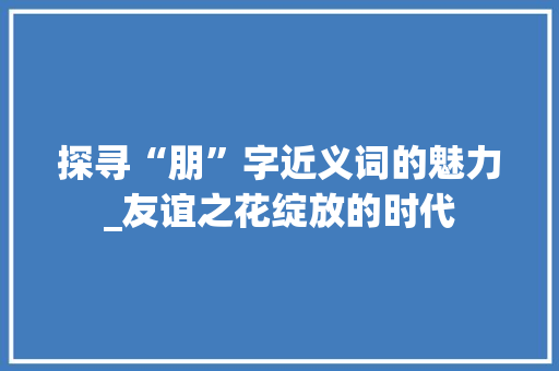 探寻“朋”字近义词的魅力_友谊之花绽放的时代