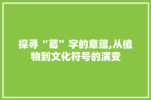 探寻“葛”字的意蕴,从植物到文化符号的演变