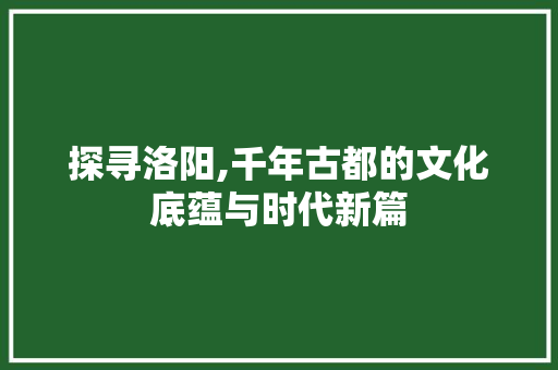 探寻洛阳,千年古都的文化底蕴与时代新篇
