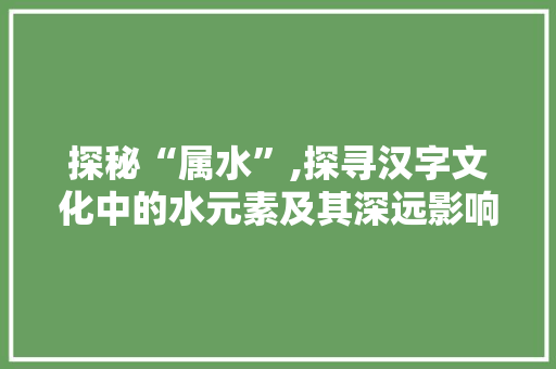 探秘“属水”,探寻汉字文化中的水元素及其深远影响 演讲稿