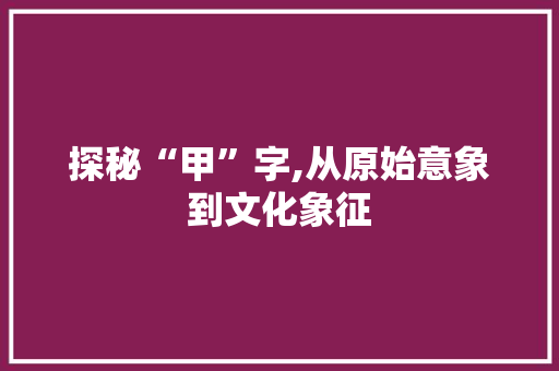 探秘“甲”字,从原始意象到文化象征 成语大全