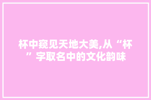 杯中窥见天地大美,从“杯”字取名中的文化韵味