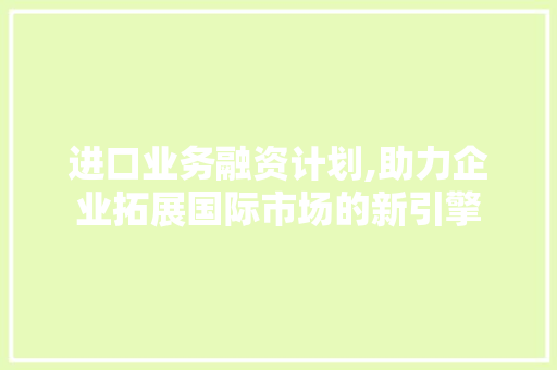 进口业务融资计划,助力企业拓展国际市场的新引擎