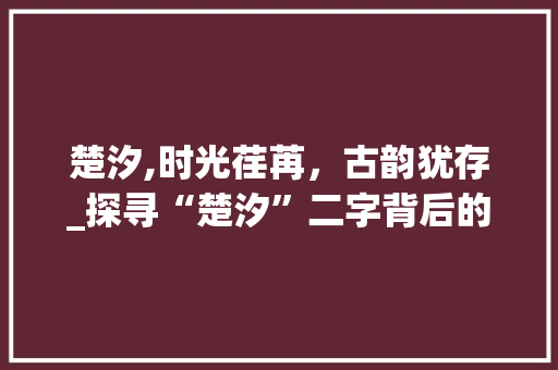 楚汐,时光荏苒，古韵犹存_探寻“楚汐”二字背后的文化内涵