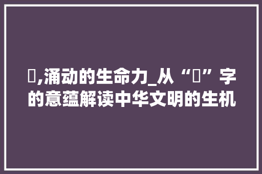 氿,涌动的生命力_从“氿”字的意蕴解读中华文明的生机勃勃