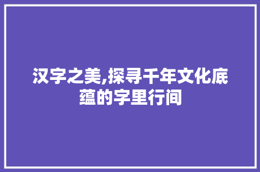 汉字之美,探寻千年文化底蕴的字里行间