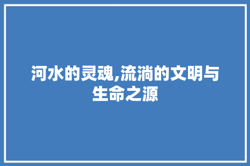 河水的灵魂,流淌的文明与生命之源