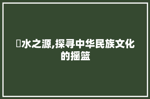 洺水之源,探寻中华民族文化的摇篮