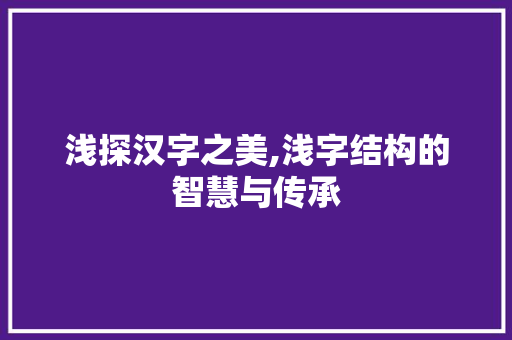 浅探汉字之美,浅字结构的智慧与传承