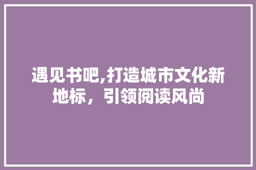 遇见书吧,打造城市文化新地标，引领阅读风尚
