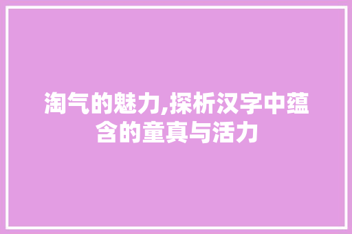 淘气的魅力,探析汉字中蕴含的童真与活力