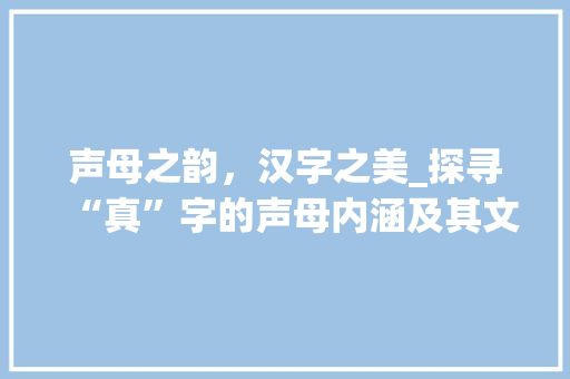 声母之韵，汉字之美_探寻“真”字的声母内涵及其文化价值 名人名言