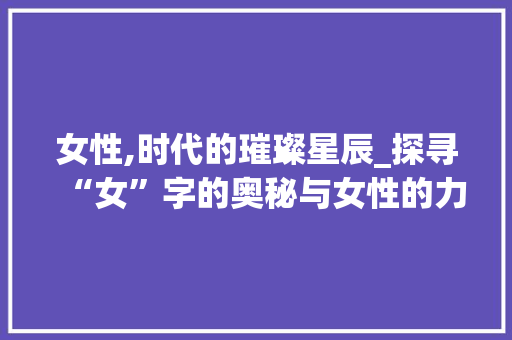 女性,时代的璀璨星辰_探寻“女”字的奥秘与女性的力量 诗词鉴赏