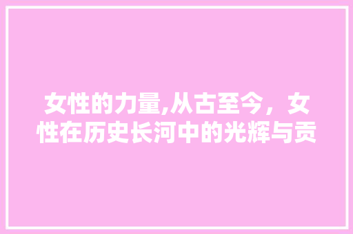 女性的力量,从古至今，女性在历史长河中的光辉与贡献