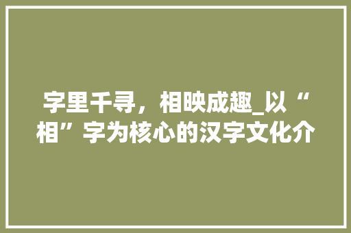 字里千寻，相映成趣_以“相”字为核心的汉字文化介绍 个人简历
