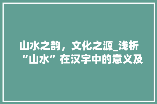 山水之韵，文化之源_浅析“山水”在汉字中的意义及其影响