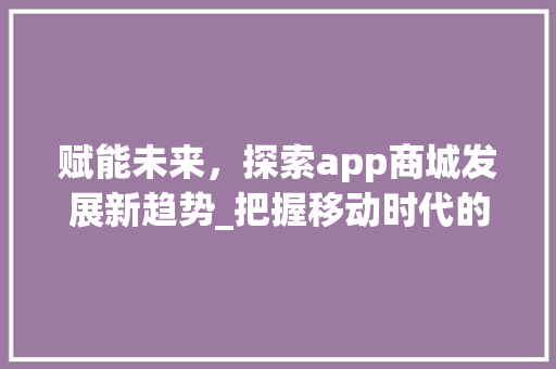赋能未来，探索app商城发展新趋势_把握移动时代的商业脉搏 国学经典