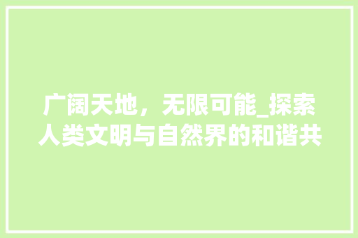 广阔天地，无限可能_探索人类文明与自然界的和谐共生