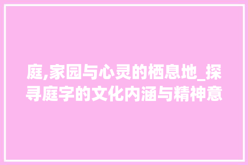庭,家园与心灵的栖息地_探寻庭字的文化内涵与精神意义 工作总结