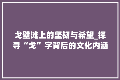 戈壁滩上的坚韧与希望_探寻“戈”字背后的文化内涵 诗词鉴赏