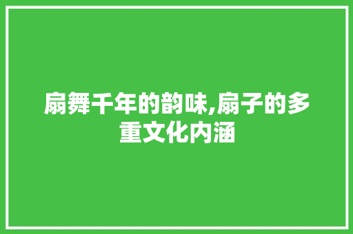 扇舞千年的韵味,扇子的多重文化内涵