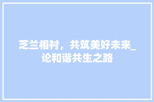 芝兰相衬，共筑美好未来_论和谐共生之路