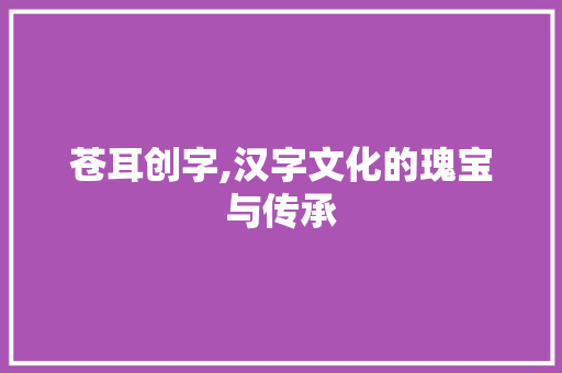 苍耳创字,汉字文化的瑰宝与传承