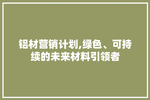铝材营销计划,绿色、可持续的未来材料引领者