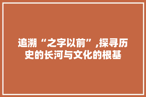 追溯“之字以前”,探寻历史的长河与文化的根基