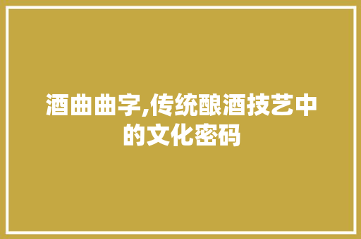 酒曲曲字,传统酿酒技艺中的文化密码