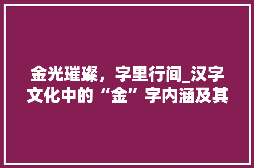 金光璀璨，字里行间_汉字文化中的“金”字内涵及其影响