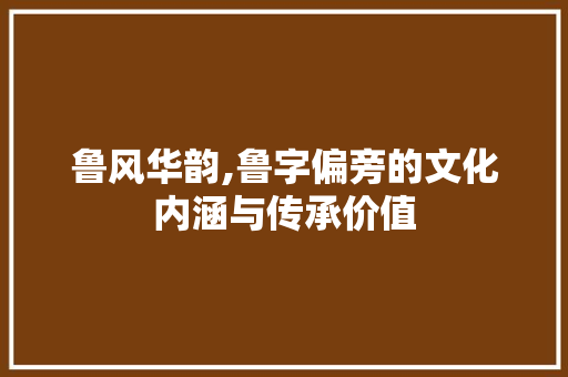 鲁风华韵,鲁字偏旁的文化内涵与传承价值