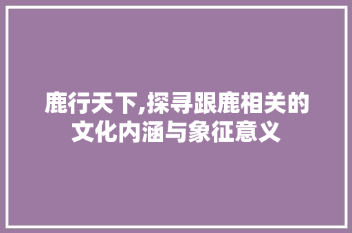 鹿行天下,探寻跟鹿相关的文化内涵与象征意义