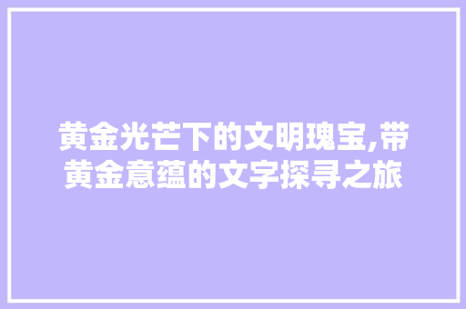 黄金光芒下的文明瑰宝,带黄金意蕴的文字探寻之旅